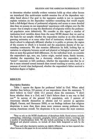 RELIGION AND THE AMERICAN PROFESSORIATE                   113
to determine whether initially evident variation holds up when other factors
are introduced (the multivariate models examine five of the dependent vari-
ables listed above.) Our goal in the regression models is not to maximally
explain variation on the dependent variables--something that would require
both a full-fledged theory of professorial religiosity and access to more detailed
data than we possess on our respondents' experiences with religion over the life
course-but is simply to map the distribution of religiosity within the professor-
ial population more definitively. We consider in this regard a number of
institution-level variables drawn from the same NCES dataset that we used as
the basis for our sample: whether the respondent teaches at an elite doctoral
granting university or at some other kind of institution; whether the respon-
dent's school is religiously affiliated; whether it is public or private; the region
of the country in which it is located; and the population density of the sur-
rounding community. We also examine differences by field, looking first at
variation in religiosity between social and physical or biological scientists,3 and
then at more fine-grained field differences. At the individual level, we consider
the respondent's age, race, sex, Latino origin, marital .status, family income,
whether the respondent has a doctorate, 'whether the respondent is 'a
"senior"--associate or full-professor, whether the respondent says that he or
she is more oriented toward research than toward teaching or service, and, as a
measure of social class background, whether the respondent's father received a
bachelors degree or higher.



RESULTS

Descriptive Statistics
    Table 1 reports the figures for professors' belief in God. When asked
whether they believe, 9.8 percent of our respondents chose 'the statement, "I
don't believe in God," while 13.1 percent chose the statement, "I don't
know whether there is a God, and I don't believe there is any way to find
out."4 In surveys of the general U.S. population, only 3 percent of
Americans identify themselves as atheists and 4.1 percent as agnostics
(Edgell, Gerteis, and Hartmann 2006), so our findings indicate that religious
skepticism is more than three times more common among professors than
among Americans overall. Yet skepticism is by no means the most common

     3Here
           we rely on the NCES classification of disciplinary fields. Social science includes
anthropology, criminology, economics, geography, history, political science, sociology, and
a number of interdisciplinary fields. We also include psychology in this category. For the
biological and physical sciences, we include all those fields designated as such by the
NCES.
     4These and other descriptive statistics are slightly different than we have
                                                                                 reported else-
where because in this paper we do not exclude item nonresponse.
 