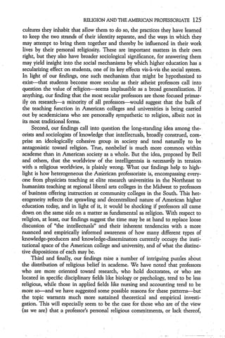 RELIGION AND THE AMERICAN PROFESSORIATE            125
 cultures they inhabit that allow them to do so, the practices they have learned
 to keep the two strands of their identity separate, and the ways in which they
may attempt to bring them together and thereby be influenced in their work
 lives by their personal religiosity. These are important matters in their own
right, but they also have broader sociological significance, for answering them
may yield insight into the social mechanisms by which higher education has a
secularizing effect on students, one of its key effects vis-a"-vis the social system.
In light of our findings, one such mechanism that might be hypothesized to
exist-that students become more secular as their atheist professors call into
question the value of religion-seems implausible asý a broad generalization. If
anything, our finding that the most secular professors are those focused primar-
ily on research-a minority of all professors-would suggest that the bulk of
the teaching function in American colleges and universities is being carried
out by academicians who are personally sympathetic to religion, albeit not in
its most traditional forms.
     Second, our findings call into question the long-standing idea among the-
orists and sociologists of knowledge that intellectuals, broadly construed, com-
prise an ideologically cohesive group in society and tend naturally to be
antagonistic toward religion. True, nonbelief is much more common within
academe than in American'society as a whole. But the idea, proposed by Bell
and others, that the worldview of the intelligentsia is necessarily in tension
with a religious worldview, is plainly wrong. What our' findings help to high-
light is how heterogeneous the American professoriate is, encompassing every-
one from physicists teaching at elite research universities in the Northeast to
humanists teaching at regional liberal arts colleges in the Midwest to professors
of business offering instruction at community colleges in the South. This het-
erogeneity reflects the sprawling and decentralized nature of American higher
education today, and in light of it, it would be shocking if professors all came
down on the same side on a matter as fundamental as religion. With respect to
religion, at least, our findings suggest the time may be at hand to replace loose
discussion of "the intellectuals" and their inherent tendencies with a more
nuanced and empirically informed awareness of how many different types of
knowledge-producers and knowledge-disseminators currently occupy the insti-
tutional space of the American college and university, and of what the distinc-
tive dispositions of each may be.
     Third and finally, our findings raise a number of intriguing puzzles about
the distribution of religious belief in academe. We have noted that professors
who are more oriented toward research, who hold doctorates, or who are
located in specific disciplinary fields like biology or psychology, tend to be less
religious, while those in applied fields like nursing and accounting tend to be
more so-and we have suggested some possible reasons for these patterns-but
the topic warrants much more sustained theoretical and empirical investi-
gation. This will especially seem to be the case for those who are of the view
(as we are) that a professor's personal religious commitments, or lack thereof,
 