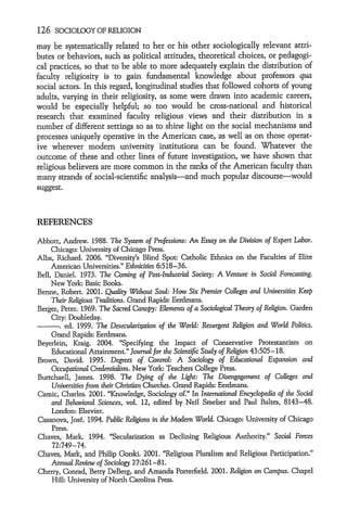 126   SOCIOLOGY OF RELIGION

may be systematically related to her or his other sociologically relevant attri-
butes or behaviors, such as political attitudes, theoretical choices, or pedagogi-
cal practices, so that to be able to more adequately explain the distribution of
faculty religiosity is to gain fundamental knowledge about professors qua
social actors. In this regard, longitudinal studies that followed cohorts of young
adults, varying in their religiosity, as some were drawn into academic careers,
would be especially helpful; so too would be cross-national and historical
research that examined faculty religious views and their distribution in a
number of different settings so as to shine light on the social mechanisms and
processes uniquely operative in the American case, as well as on those operat-
ive wherever modem university institutions can be found. Whatever the
outcome of these and other lines of future investigation, we have shown that
religious believers are more common in the ranks of the American faculty than
many strands of social-scientific analysis-and much popular discourse-would
suggest.



REFERENCES

Abbott, Andrew. 1988. The System of Professions: An Essay on the Division of Expert Labor.
     Chicago: University of Chicago Press.
Alba, Richard. 2006. "Diversity's Blind Spot: Catholic Ethnics on the Faculties of Elite
     American Universities." Ethnicities 6:518-36.
Bell, Daniel. 1973. The Coming of Post-Industrial Society: A Venture in Social Forecasting.
     New York, Basic Books.
Berne, Robert. 2001. Quality Without Soud: How Six Premier Colleges and Universities Keep
     Their Religious Traditions. Grand Rapids: Eerdmans.
Berger, Peter. 1969. The Sacred Canopy: Elements of a Sociological Theory of Religion. Garden
     City: Doubleday.
    -.    ed. 1999. The Desecularization of the World: Resurgent Religion and World Politics.
      Grand Rapids: Eerdmans.
Beyerlein, Kraig. 2004. "Specifying the Impact of Conservative Protestantism on
    Educational Attainment." Journal for the Scientific Study of Religion 43:505-18.
Brown, David. 1995. Degrees of Control: A Sociology of Educational Expansion and
    OccupationalCredentialism. New York. Teachers College Press.
Burtchaell, James. 1998. The Dying of the Light: The Disengagement of Colleges and
    Universities from their Christian Churches. Grand Rapids: Eerdmans.
Camic, Charles. 2001. "Knowledge, Sociology of." In International Encyclopedia of the Social
    and Behavioral Sciences, vol. 12, edited by Neil Smelser and Paul Baltes, 8143-48.
    London: Elsevier.
Casanova, Jos6. 1994. Public Religions in the Modern World. Chicago: University of Chicago
    Press.
Chaves, Mark. 1994. "Secularization as Declining Religious Authority." Social Forces
    72:749-74.
Chaves, Mark, and Philip Gorski. 2001. "Religious Pluralism and Religious Participation."
    Annual Review of Sociology 27:261-81.
Cherry, Conrad, Betty DeBerg, and Amanda Porterfield. 2001. Religion on Campus. Chapel
    Hill: University of North Carolina Press.
 