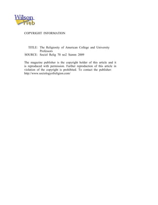 COPYRIGHT INFORMATION



  TITLE: The Religiosity of American College and University
         Professors
SOURCE: Sociol Relig 70 no2 Summ 2009

The magazine publisher is the copyright holder of this article and it
is reproduced with permission. Further reproduction of this article in
violation of the copyright is prohibited. To contact the publisher:
http://www.sociologyofreligion.com/
 