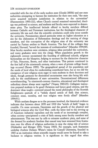 104 SOCIOLOGY OF RELIGION
coincided with the rise of the early modem state (Gorski 2003b) and saw state
authorities attempting to harness the institution for their own ends, "the state
never acquired exclusive jurisdiction in relation to the universities"
(Hammerstein 1995:122), where Church control remained entrenched, theol-
ogy was preferred to science, and students and faculty were expected to demon-
strate piety. The intellectual latitude offered to faculty members differed
between Catholic and Protestant institutions, but the theological character of
university life was such that the scientific revolution could only occur outside
the university. Protestantism placed particular stress on higher education as a
site for the elaboration of Reformation theology and the training of clergy
members, and this conception of the religious aims of the university was
carried by Puritan settlers to North America. The first of the colleges they
founded, Harvard, "served the interests of confessionalism" (Marsden 1994:40).
Most faculty members were ministers, religious ideas pervaded the curriculum,
and many graduates went into the clergy. When population growth in the
eighteenth century necessitated the founding of additional schools, religious
factionalism set the blueprint, helping to account for the distinctive character
of Yale, Princeton, Brown, and other institutions. This pattern continued in
the first half of the nineteenth century, when a wave of private college found-
ings occurred (Brown 1995). The geographical spread of the population and
the needs of local elites for credentialing contributed here, but so too did the
emergence of new religious sects eager to train students in their doctrines and
ideals, though pressures for diminished sectarianism were also being felt with
calls for the establishment of state universities. Denominational differences
notwithstanding, "in nineteenth-century America, educational and theological
orthodoxy almost always went together" (Veysey 1965:25). Collegiate instruc-
tion prepared students to be good Christians and hence good citizens, and the
dominant ideas taught-centered around the moral philosophy of the Scottish
Enlighteners-partook of a "widely shared article of faith that science,
common sense, morality, and true religion were firmly allied" (Marsden
 1994:91).
     While analysts disagree as to the processes involved, the historical evidence
indicates that between about 1870 and 1910 this "article of faith" began to
crumble. On some accounts, Darwinism and the growth of the physical and
biological sciences after the Civil War-with the latter tied to the revving up
of American industrial capitalism and the needs of an increasingly complex,
urban society-precipitated a crisis of faith among some faculty members and
 administrators. This was met by calls to reinstate academic piety, and some of
 the demand for academic freedom that ensued may have stemmed from frustra-
 tion over the efforts of religious authorities to stop the rising tide of science
 (Hofstadter and Metzger 1955; Veysey 1965). For example, such frustration
 underlay Andrew Dickson White's vision for Cornell University, founded in
 1865 as an institution where scientific inquiry would never be forced to take a
 backseat to religious verities. It is significant in this regard that when
 