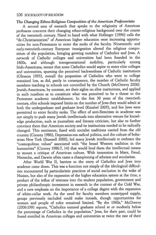 106 SOCIOLOGY OF RELIGION
The Changing Ethno-Religious Composition of the American Professoriate
     A second area of research that speaks to the religiosity of American
professors concerns their changing ethno-religious background over the course
of the twentieth century. Hand in hand with what Hollinger (1996) calls the
"de-Christianization" of American higher education were increasing opportu-
nities for non-Protestants to enter the ranks of the faculty. Nineteenth- and
early-twentieth-century European immigration altered the religious compo-
sition of the population, bringing growing numbers of Catholics and Jews. A
network of Catholic colleges and universities had been founded in the
1800s, and although intergenerational mobility, particularly among
Irish-Americans, meant that some Catholics would aspire to enter elite colleges
and universities, spurning the perceived backwardness of Catholic institutions
(Gleason 1995), overall the proportion of Catholics who went to college
remained low, as did, partly in consequence, the number of Catholic faculty
members teaching in schools not controlled by the Church (McGreevy 2006).
Jewish-Americans, by contrast, set their sights on elite institutions, and applied
in such numbers as to constitute what was perceived to be a threat to the
Protestant academic establishment. In the first 30 years of the twentieth
century, elite schools imposed limits on the number of Jews they would admit at
both the undergraduate and graduate level (Karabel 2005), and few Jews were
permitted to enter faculty ranks. The effect of anti-Semitism in academe was
not simply to push many Jewish intellectuals into alternative venues for knowl-
edge production, such as journalism and literary criticism, but also to further
convince them that American society and its institutions needed to be radically
changed. This sentiment, fused with socialist traditions carried from the old
country (Cooney 1986), Depression-era radical politics, and the culture of bohe-
mian New York (Stansell 2000), led many Jewish intellectuals to embrace the
"cosmopolitan values" associated with "the broad Western tradition in the
humanities" (Cooney 1986:7, 14) that would lend them the intellectual means
to mount a critique of American culture. With immersion in Marx, Freud,
Nietzsche, and Darwin often came a championing of atheism and secularism.
     After World War II, barriers to the entry of Catholics and Jews into
academe came down. This was a function not simply of the ideological difficul-
ties encountered by particularistic practices of social exclusion in the wake of
Nazism, but also of the expansion of the higher education system at the time, a
product of the influx of veterans into the student population, government and
private philanthropic investment in research in the context of the Cold War,
 and a new emphasis on the importance of a college degree with the expansion
 of white-collar work. As the need for faculty members outstripped supply,
 groups previously excluded could make inroads, though opportunities for
 women and people of color remained limited. "By the 1960s," McGreevy
 (2006:199) reports, "Catholics entered graduate school at or modestly below
 the percentage of Catholics in the population." Jews, for their part, could be
 found enrolled in American colleges and universities at twice the rate of their
 
