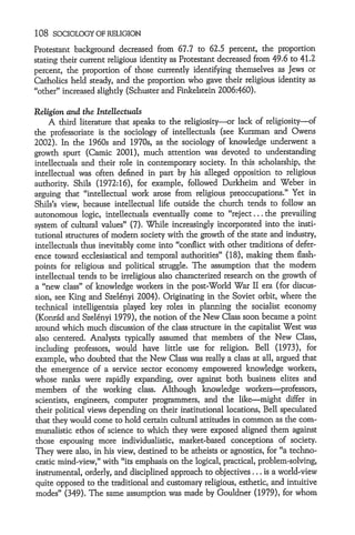 108   SOCIOLOGY OF RELIGION

Protestant background decreased from 67.7 to 62.5 percent, the proportion
stating their current religious identity as Protestant decreased from 49.6 to 41.2
percent, the proportion of those currently identifying themselves as Jews or
Catholics held steady, and the proportion who gave their religious identity as
"other" increased slightly (Schuster and Finkelstein 2006:460).

Religion and the Intellectuals
     A third literature that speaks to the religiosity-or lack of religiosity-of
the professoriate is the sociology of intellectuals (see Kurzman and Owens
2002). In the 1960s and 1970s, as the sociology of knowledge underwent a
growth spurt (Camic 2001), much attention was devoted to understanding
intellectuals and their role in contemporary society. In this scholarship, the
intellectual was often defined in part by his alleged opposition to religious
authority. Shils (1972:16), for example, followed Durkheim and Weber in
arguing that "intellectual work arose from religious preoccupations." Yet in
Shils's view, because intellectual life outside the church tends to follow an
autonomous logic, intellectuals eventually come to "reject... the prevailing
system of cultural values" (7). While increasingly incorporated into the insti-
tutional structures of modem society with the growth of the state and industry,
intellectuals thus inevitably come into "conflict with other traditions of defer-
ence toward ecclesiastical and temporal authorities" (18), making them flash-
points for religious and political struggle. The assumption that the modem
intellectual tends to be irreligious also characterized research on the growth of
a "new class" of knowledge workers in the post-World War II era (for discus-
sion, see King and Szel6nyi 2004). Originating in the Soviet orbit, where the
technical intelligentsia played key roles in planning the socialist economy
(Konr6d and Szel6nyi 1979), the notion of the New Class soon became a point
around which much discussion of the class structure in the capitalist West was
also centered. Analysts typically assumed that members of the New Class,
including professors, would have little use for religion. Bell (1973), for
example, who doubted that the New Class was really a class at all, argued that
the emergence of a service sector economy empowered knowledge workers,
whose ranks were rapidly expanding, over against both business elites and
members of the working class. Although knowledge workers-professors,
scientists, engineers, computer programmers, and the like-might differ in
their political views depending on their institutional locations, Bell speculated
that they would come to hold certain cultural attitudes in common as the com-
munalistic ethos of science to which they were exposed aligned them against
those espousing more individualistic, market-based conceptions of society.
They were also, in his view, destined to be atheists or agnostics, for "a techno-
cratic mind-view," with "its emphasis on the logical, practical, problem-solving,
 instrumental, orderly, and disciplined approach to objectives ... is a world-view
quite opposed to the traditional and customary religious, esthetic, and intuitive
modes" (349). The same assumption was made by Gouldner (1979), for whom
 