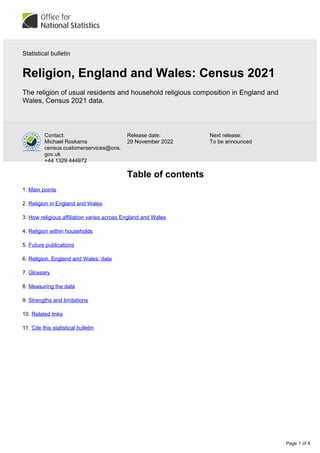 Page 1 of 8
Next release:
To be announced
Release date:
29 November 2022
Contact:
Michael Roskams
census.customerservices@ons.
gov.uk
+44 1329 444972
Statistical bulletin
Religion, England and Wales: Census 2021
The religion of usual residents and household religious composition in England and
Wales, Census 2021 data.
Table of contents
1. Main points
2. Religion in England and Wales
3. How religious affiliation varies across England and Wales
4. Religion within households
5. Future publications
6. Religion, England and Wales: data
7. Glossary
8. Measuring the data
9. Strengths and limitations
10. Related links
11. Cite this statistical bulletin
 