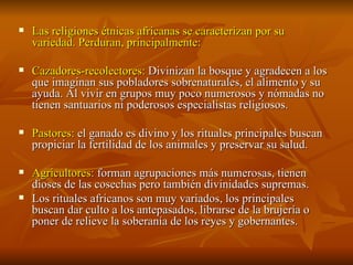 Las religiones étnicas africanas se caracterizan por su variedad. Perduran, principalmente: Cazadores-recolectores:  Divinizan la bosque y agradecen a los que imaginan sus pobladores sobrenaturales, el alimento y su ayuda. Al vivir en grupos muy poco numerosos y nómadas no tienen santuarios ni poderosos especialistas religiosos. Pastores:  el ganado es divino y los rituales principales buscan propiciar la fertilidad de los animales y preservar su salud. Agricultores:  forman agrupaciones más numerosas, tienen dioses de las cosechas pero también divinidades supremas. Los rituales africanos son muy variados, los principales buscan dar culto a los antepasados, librarse de la brujería o poner de relieve la soberanía de los reyes y gobernantes. 
