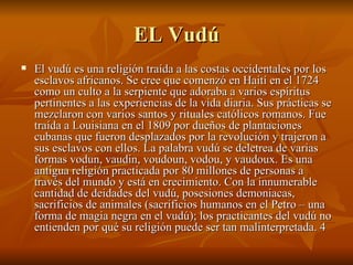 EL Vudú El vudú es una religión traída a las costas occidentales por los esclavos africanos. Se cree que comenzó en Haití en el 1724 como un culto a la serpiente que adoraba a varios espíritus pertinentes a las experiencias de la vida diaria. Sus prácticas se mezclaron con varios santos y rituales católicos romanos. Fue traída a Louisiana en el 1809 por dueños de plantaciones cubanas que fueron desplazados por la revolución y trajeron a sus esclavos con ellos. La palabra vudú se deletrea de varias formas vodun, vaudin, voudoun, vodou, y vaudoux. Es una antigua religión practicada por 80 millones de personas a través del mundo y está en crecimiento. Con la innumerable cantidad de deidades del vudú, posesiones demoniacas, sacrificios de animales (sacrificios humanos en el Petro – una forma de magia negra en el vudú); los practicantes del vudú no entienden por qué su religión puede ser tan malinterpretada.  
