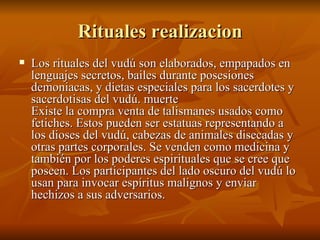 Rituales realizacion Los rituales del vudú son elaborados, empapados en lenguajes secretos, bailes durante posesiones demoniacas, y dietas especiales para los sacerdotes y sacerdotisas del vudú. muerte  Existe la compra venta de talismanes usados como fetiches. Estos pueden ser estatuas representando a los dioses del vudú, cabezas de animales disecadas y otras partes corporales. Se venden como medicina y también por los poderes espirituales que se cree que poseen. Los participantes del lado oscuro del vudú lo usan para invocar espíritus malignos y enviar hechizos a sus adversarios.  