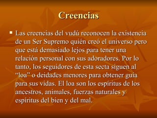 Creencias Las creencias del vudú reconocen la existencia de un Ser Supremo quién creó el universo pero que está demasiado lejos para tener una relación personal con sus adoradores. Por lo tanto, los seguidores de esta secta siguen al “loa” o deidades menores para obtener guía para sus vidas. El loa son los espíritus de los ancestros, animales, fuerzas naturales y espíritus del bien y del mal.  