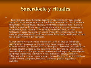 Sacerdocio y rituales   Tanto mujeres como hombres pueden ser sacerdotes de vudú. Existen etapas de iniciación para entrar en los deberes sacerdotales. Sus funciones principales son: sanidades, rituales, ceremonias religiosas para invocar o pacificar espíritus, llevar a cabo iniciaciones para los nuevos sacerdotes y sacerdotisas, leer la fortuna, leer sueños, enviar hechizos, invocar protección y crear pociones con varios propósitos. Estas pociones tienen variados propósitos desde hechizos de amor hasta hechizos de muerte; todo por un jugoso precio, por supuesto. Existen artículos claves en los rituales del vudú. El área de influencia geográfica del sacerdote se conoce como la parroquia. Una variedad de artículos eclécticos cubren el altar en el templo o “hounfort”; el peristilo es un lugar abierto techado donde las ceremonias del vudú se llevan a cabo. Los artículos en el altar pueden ser usados en rituales que incluyen objetos que tienen significado simbólico: velas, alimentos, dinero, amuletos, collares rituales, maracas ceremoniales, fotos o láminas de santos católicos, botellas de ron, campanas, banderas, tambores, piedras sagradas y cuchillos  