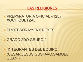 LAS RELIGIONES
   PREPARATORIA OFICIAL «125»
    XOCHIQUETZAL

   PROFESORA:YENY REYES

   GRADO 2DO GRUPO 2

  INTEGRANTES DEL EQUIPO:
 (CESAR,JESUS,GUSTAVO,SAMUEL
  ,JUAN.)
 