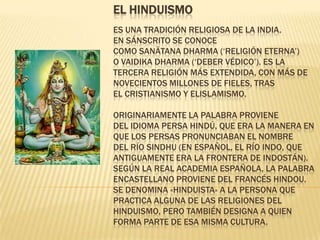 EL HINDUISMO
ES UNA TRADICIÓN RELIGIOSA DE LA INDIA.
EN SÁNSCRITO SE CONOCE
COMO SANĀTANA DHARMA (‘RELIGIÓN ETERNA’)
O VAIDIKA DHARMA (‘DEBER VÉDICO’). ES LA
TERCERA RELIGIÓN MÁS EXTENDIDA, CON MÁS DE
NOVECIENTOS MILLONES DE FIELES, TRAS
EL CRISTIANISMO Y ELISLAMISMO.

ORIGINARIAMENTE LA PALABRA PROVIENE
DEL IDIOMA PERSA HINDÚ, QUE ERA LA MANERA EN
QUE LOS PERSAS PRONUNCIABAN EL NOMBRE
DEL RÍO SINDHU (EN ESPAÑOL, EL RÍO INDO, QUE
ANTIGUAMENTE ERA LA FRONTERA DE INDOSTÁN).
SEGÚN LA REAL ACADEMIA ESPAÑOLA, LA PALABRA
ENCASTELLANO PROVIENE DEL FRANCÉS HINDOU.
SE DENOMINA «HINDUISTA» A LA PERSONA QUE
PRACTICA ALGUNA DE LAS RELIGIONES DEL
HINDUISMO, PERO TAMBIÉN DESIGNA A QUIEN
FORMA PARTE DE ESA MISMA CULTURA.
 