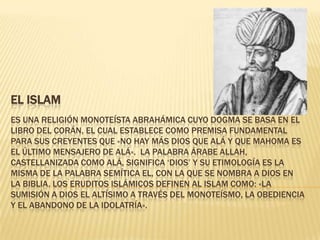 EL ISLAM
ES UNA RELIGIÓN MONOTEÍSTA ABRAHÁMICA CUYO DOGMA SE BASA EN EL
LIBRO DEL CORÁN, EL CUAL ESTABLECE COMO PREMISA FUNDAMENTAL
PARA SUS CREYENTES QUE «NO HAY MÁS DIOS QUE ALÁ Y QUE MAHOMA ES
EL ÚLTIMO MENSAJERO DE ALÁ». LA PALABRA ÁRABE ALLAH,
CASTELLANIZADA COMO ALÁ, SIGNIFICA ‘DIOS’ Y SU ETIMOLOGÍA ES LA
MISMA DE LA PALABRA SEMÍTICA EL, CON LA QUE SE NOMBRA A DIOS EN
LA BIBLIA. LOS ERUDITOS ISLÁMICOS DEFINEN AL ISLAM COMO: «LA
SUMISIÓN A DIOS EL ALTÍSIMO A TRAVÉS DEL MONOTEÍSMO, LA OBEDIENCIA
Y EL ABANDONO DE LA IDOLATRÍA».
 