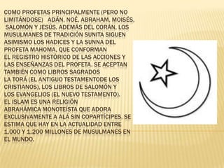 COMO PROFETAS PRINCIPALMENTE (PERO NO
LIMITÁNDOSE) ADÁN, NOÉ, ABRAHAM, MOISÉS,
 SALOMÓN Y JESÚS. ADEMÁS DEL CORÁN, LOS
MUSULMANES DE TRADICIÓN SUNITA SIGUEN
ASIMISMO LOS HADICES Y LA SUNNA DEL
PROFETA MAHOMA, QUE CONFORMAN
EL REGISTRO HISTÓRICO DE LAS ACCIONES Y
LAS ENSEÑANZAS DEL PROFETA. SE ACEPTAN
TAMBIÉN COMO LIBROS SAGRADOS
LA TORÁ (EL ANTIGUO TESTAMENTODE LOS
CRISTIANOS), LOS LIBROS DE SALOMÓN Y
LOS EVANGELIOS (EL NUEVO TESTAMENTO).
EL ISLAM ES UNA RELIGIÓN
ABRAHÁMICA MONOTEÍSTA QUE ADORA
EXCLUSIVAMENTE A ALÁ SIN COPARTÍCIPES. SE
ESTIMA QUE HAY EN LA ACTUALIDAD ENTRE
1.000 Y 1.200 MILLONES DE MUSULMANES EN
EL MUNDO.
 