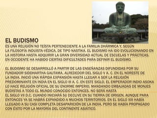 EL BUDISMO
ES UNA RELIGIÓN NO TEÍSTA PERTENECIENTE A LA FAMILIA DHÁRMICA Y, SEGÚN
LA FILOSOFÍA INDUISTA-VÉDICA, DE TIPO NASTIKA. EL BUDISMO HA IDO EVOLUCIONANDO EN
LA HISTORIA HASTA ADQUIRIR LA GRAN DIVERSIDAD ACTUAL DE ESCUELAS Y PRÁCTICAS.
EN OCCIDENTE HA HABIDO CIERTAS DIFICULTADES PARA DEFINIR EL BUDISMO.

EL BUDISMO SE DESARROLLÓ A PARTIR DE LAS ENSEÑANZAS DIFUNDIDAS POR SU
FUNDADOR SIDDHARTHA GAUTAMA, ALREDEDOR DEL SIGLO V A. C. EN EL NORESTE DE
LA INDIA. INICIÓ UNA RÁPIDA EXPANSIÓN HASTA LLEGAR A SER LA RELIGIÓN
PREDOMINANTE EN INDIA EN EL SIGLO III A. C. EN ESTE SIGLO, EL EMPERADOR INDIO ASOKA
LO HACE RELIGIÓN OFICIAL DE SU ENORME IMPERIO, MANDANDO EMBAJADAS DE MONJES
BUDISTAS A TODO EL MUNDO CONOCIDO ENTONCES. NO SERÁ HASTA
EL SIGLO VII D.C. CUANDO INICIARÁ SU DECLIVE EN SU TIERRA DE ORIGEN, AUNQUE PARA
ENTONCES YA SE HABRÁ EXPANDIDO A MUCHOS TERRITORIOS. EN EL SIGLO XIII HABÍA
LLEGADO A SU CASI COMPLETA DESAPARICIÓN DE LA INDIA, PERO SE HABÍA PROPAGADO
CON ÉXITO POR LA MAYORÍA DEL CONTINENTE ASIÁTICO.
 