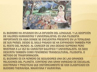 EL BUDISMO HA AYUDADO EN LA DIFUSIÓN DEL LENGUAJE, Y LA ADOPCIÓN
DE VALORES HUMANISTAS Y UNIVERSALISTAS. ES UNA FILOSOFÍA
IMPORTANTE EN ASIA DONDE SE ENCUENTRA PRESENTE EN LA TOTALIDAD
DE SUS PAÍSES. DESDE EL SIGLO PASADO SE HA EXPANDIDO TAMBIÉN POR
EL RESTO DEL MUNDO. AL CARECER DE UNA DEIDAD SUPREMA PERO
MOSTRAR A LA VEZ SU CARÁCTER SALVÍFICO Y UNIVERSALISTA, HA SIDO
DESCRITA TAMBIÉN COMO FENÓMENO TRANSCULTURAL, FILOSOFÍA, O
MÉTODO DE TRASFORMACIÓN.
EL BUDISMO ES EN NÚMERO DE SEGUIDORES UNA DE LAS GRANDES
RELIGIONES DEL PLANETA. CONTIENE UNA GRAN VARIEDAD DE ESCUELAS,
DOCTRINAS Y PRÁCTICAS QUE HISTÓRICAMENTE SE HAN CLASIFICADO EN
BUDISMO THERAVĀDA, MAHĀYĀNA Y VAJRAYĀNA.
 