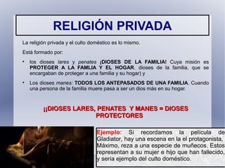 RELIGIÓN PRIVADA
La religión privada y el culto doméstico es lo mismo.
Está formado por:

los dioses lares y penates ¡DIOSES DE LA FAMILIA! Cuya misión es
PROTEGER A LA FAMLIA Y EL HOGAR. dioses de la familia, que se
encargaban de proteger a una familia y su hogar) y

Los dioses manes: TODOS LOS ANTEPASADOS DE UNA FAMILIA. Cuando
una persona de la familia muere pasa a ser un dios más en su hogar.
¡¡DIOSES LARES, PENATES Y MANES = DIOSES¡¡DIOSES LARES, PENATES Y MANES = DIOSES
PROTECTORESPROTECTORES
Ejemplo: Si recordamos la película de
Gladiator, hay una escena en la el protagonista,
Máximo, reza a una especie de muñecos. Estos
representan a su mujer e hijo que han fallecido,
y sería ejemplo del culto doméstico.
 