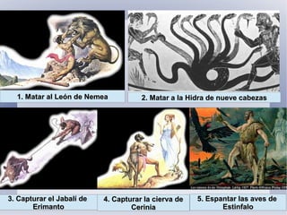 1. Matar al León de Nemea1. Matar al León de Nemea 2. Matar a la Hidra de nueve cabezas2. Matar a la Hidra de nueve cabezas
3. Capturar el Jabalí de3. Capturar el Jabalí de
ErimantoErimanto
4. Capturar la cierva de4. Capturar la cierva de
CeriniaCerinia
5. Espantar las aves de5. Espantar las aves de
EstinfaloEstinfalo
 