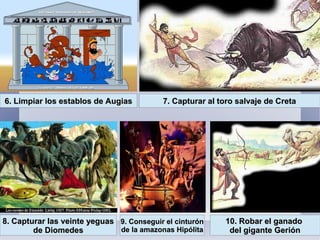 6. Limpiar los establos de Augias6. Limpiar los establos de Augias 7. Capturar al toro salvaje de Creta7. Capturar al toro salvaje de Creta
8. Capturar las veinte yeguas8. Capturar las veinte yeguas
de Diomedesde Diomedes
9. Conseguir el cinturón9. Conseguir el cinturón
de la amazonas Hipólitade la amazonas Hipólita
10. Robar el ganado10. Robar el ganado
del gigante Gerióndel gigante Gerión
 