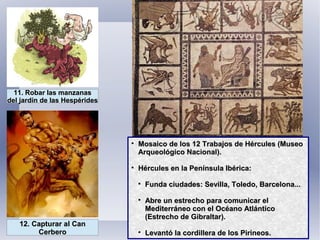 11. Robar las manzanas11. Robar las manzanas
del jardín de las Hespéridesdel jardín de las Hespérides
12. Capturar al Can12. Capturar al Can
CerberoCerbero

Mosaico de los 12 Trabajos de Hércules (MuseoMosaico de los 12 Trabajos de Hércules (Museo
Arqueológico Nacional).Arqueológico Nacional).

Hércules en la Península Ibérica:Hércules en la Península Ibérica:

Funda ciudades: Sevilla, Toledo, Barcelona...Funda ciudades: Sevilla, Toledo, Barcelona...

Abre un estrecho para comunicar elAbre un estrecho para comunicar el
Mediterráneo con el Océano AtlánticoMediterráneo con el Océano Atlántico
(Estrecho de Gibraltar).(Estrecho de Gibraltar).

Levantó la cordillera de los Pirineos.Levantó la cordillera de los Pirineos.
 