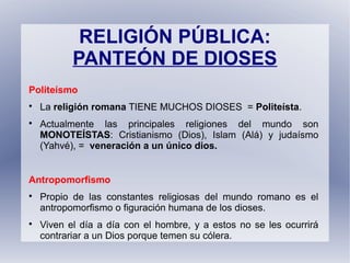 RELIGIÓN PÚBLICA:
PANTEÓN DE DIOSES
Politeísmo

La religión romana TIENE MUCHOS DIOSES = Politeísta.

Actualmente las principales religiones del mundo son
MONOTEÍSTAS: Cristianismo (Dios), Islam (Alá) y judaísmo
(Yahvé), = veneración a un único dios.
Antropomorfismo

Propio de las constantes religiosas del mundo romano es el
antropomorfismo o figuración humana de los dioses.

Viven el día a día con el hombre, y a estos no se les ocurrirá
contrariar a un Dios porque temen su cólera.
 
