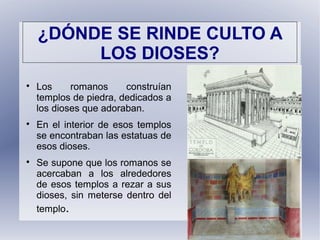 ¿DÓNDE SE RINDE CULTO A
LOS DIOSES?

Los romanos construían
templos de piedra, dedicados a
los dioses que adoraban.

En el interior de esos templos
se encontraban las estatuas de
esos dioses.

Se supone que los romanos se
acercaban a los alrededores
de esos templos a rezar a sus
dioses, sin meterse dentro del
templo.
 