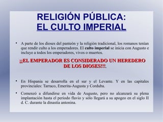 RELIGIÓN PÚBLICA:
EL CULTO IMPERIAL

A parte de los dioses del panteón y la religión tradicional, los romanos tenían
que rendir culto a los emperadores. El culto imperial se inicia con Augusto e
incluye a todos los emperadores, vivos o muertos.
¡¡EL EMPERADOR ES CONSIDERADO UN HEREDERO¡¡EL EMPERADOR ES CONSIDERADO UN HEREDERO
DE LOS DIOSES!!!DE LOS DIOSES!!!,

En Hispania se desarrolla en el sur y el Levante. Y en las capitales
provinciales: Tarraco, Emerita-Augusta y Corduba.

Comenzó a difundirse en vida de Augusto, pero no alcanzará su plena
implantación hasta el periodo flavio y sólo llegará a su apogeo en el siglo II
d. C. durante la dinastía antonina.
 