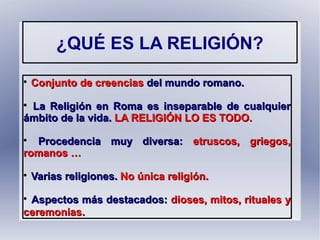 ¿QUÉ ES LA RELIGIÓN?

Conjunto de creenciasConjunto de creencias del mundo romano.del mundo romano.

La Religión en Roma es inseparable de cualquierLa Religión en Roma es inseparable de cualquier
ámbito de la vida.ámbito de la vida. LA RELIGIÓN LO ES TODO.LA RELIGIÓN LO ES TODO.

Procedencia muy diversa:Procedencia muy diversa: etruscos, griegos,etruscos, griegos,
romanos …romanos …

Varias religiones.Varias religiones. No única religión.No única religión.

Aspectos más destacados:Aspectos más destacados: dioses, mitos, rituales ydioses, mitos, rituales y
ceremoniasceremonias..
 