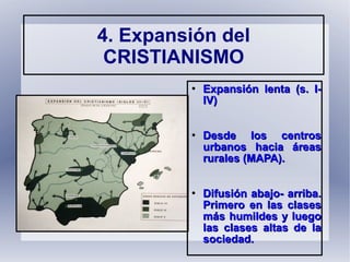 
Expansión lenta (s. I-Expansión lenta (s. I-
IV)IV)

Desde los centrosDesde los centros
urbanos hacia áreasurbanos hacia áreas
rurales (MAPA).rurales (MAPA).

Difusión abajo- arriba.Difusión abajo- arriba.
Primero en las clasesPrimero en las clases
más humildes y luegomás humildes y luego
las clases altas de lalas clases altas de la
sociedad.sociedad.
4. Expansión del
CRISTIANISMO
 