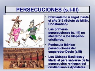 PERSECUCIONES (s.I-III)

Cristianismo = ilegal hastaCristianismo = ilegal hasta
el año 313 (Edicto de Milán,el año 313 (Edicto de Milán,
Constantino).Constantino).

Las primerasLas primeras
persecuciones (s. I-II) nopersecuciones (s. I-II) no
afectaron a los hispano-afectaron a los hispano-
cristianos.cristianos.

Península Ibérica:Península Ibérica:
persecuciones delpersecuciones del
emperador Decio (s.III)emperador Decio (s.III)

Los Obispos Basílides yLos Obispos Basílides y
Maricial para salvarse de laMaricial para salvarse de la
persecución reniegan delpersecución reniegan del
cristianismo = Apóstatas.cristianismo = Apóstatas.
 