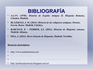 BIBLIOGRAFÍA

AA.VV. (1978): Historia de España Antigua II, Hispania Romana,
Cátedra, Madrid.

BLÁZQUEZ, J. M. (2011): Historia de las religiones antiguas. Oriente,
Grecia, Roma. Madrid, Cátedra.

BARCELÓ, P. – FERRER, J.J. (2011): Historia de Hispania romana,
Madrid, Alianza.

PISA, J. (2011): Breve historia de Hispania, Madrid, Nowtilus.
Recursos electrónicos:

http://www.auladehistoria.net/

http://es.slideshare.net/

http://recursos.cnice.mec.es/latingriego/Palladium/cclasica/esc337ca3.php

http://profesorjlcarreras.blogspot.com.es/
 