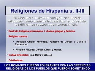 Religiones de Hispania s. II-III
En Hispania convivieron una gran cantidad deEn Hispania convivieron una gran cantidad de
religiones, como suma de las prácticas religiosas dereligiones, como suma de las prácticas religiosas de
los diferentes pueblos que vivieron en ella.los diferentes pueblos que vivieron en ella.

Sustrato Indígena prerromanoSustrato Indígena prerromano ++ dioses griegos y feniciosdioses griegos y fenicios..

Religión romanaReligión romana::

Religión Oficial: Mitología, Panteón de Dioses y Culto alReligión Oficial: Mitología, Panteón de Dioses y Culto al
Emperador.Emperador.

Religión Privada: Dioses Lares y Manes.Religión Privada: Dioses Lares y Manes.

Cultos OrientalesCultos Orientales: Isis, Mitra y Cibeles: Isis, Mitra y Cibeles

CristianismoCristianismo
LOS ROMANOS FUERON TOLERANTES CON LAS CREENCIASLOS ROMANOS FUERON TOLERANTES CON LAS CREENCIAS
RELIGIOSAS DE LOS PUEBLOS QUE FUERON SOMETIENDORELIGIOSAS DE LOS PUEBLOS QUE FUERON SOMETIENDO
 