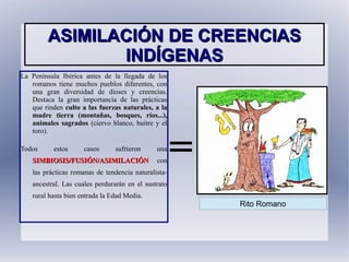 ASIMILACIÓN DE CREENCIASASIMILACIÓN DE CREENCIAS
INDÍGENASINDÍGENAS
La Península Ibérica antes de la llegada de los
romanos tiene muchos pueblos diferentes, con
una gran diversidad de dioses y creencias.
Destaca la gran importancia de las prácticas
que rinden culto a las fuerzas naturales, a la
madre tierra (montañas, bosques, ríos...),
animales sagrados (ciervo blanco, buitre y el
toro).
Todos estos casos sufrieron una
SIMBIOSIS/FUSIÓN/ASIMILACIÓNSIMBIOSIS/FUSIÓN/ASIMILACIÓN con
las prácticas romanas de tendencia naturalista-
ancestral. Las cuales perdurarán en el sustrato
rural hasta bien entrada la Edad Media.
=
Rito Romano
 