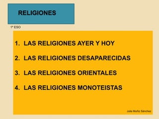 RELIGIONES 
1º ESO 
1. LAS RELIGIONES AYER Y HOY 
2. LAS RELIGIONES DESAPARECIDAS 
3. LAS RELIGIONES ORIENTALES 
4. LAS RELIGIONES MONOTEISTAS 
Julia Muñiz Sánchez 
 