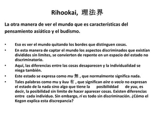 Rihookai,  理法界 La otra manera de ver el mundo que es características del  pensamiento asiático y el budismo. Eso es ver el mundo quitando los bordes que distinguen cosas. En esta manera de captar el mundo los aspectos discriminados que existían divididos sin limites, se convierten de repente en un espacio del estado no discriminatorio. Aquí, las diferencias entre las cosas desaparecen y la individualidad se niega también. Este estado se expresa como  mu 無 , que normalmente significa nada. Tales palabras como mu y  kuu 有 , que significan  aire  o  vacío  no expresan el estado de la nada sino algo que tiene la 　 posibiliddad 　 de  yuu , es decir, la posibilidad sin limite de hacer aparecer cosas. Existen diferencias entre  cada individuo. Sin embargo,  ri  es todo sin discriminación. ¿Cómo el Kegon explica esta discrepancia? 
