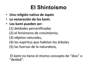 El Shintoísmo Una religión nativa de Japón La veneración de los kami. Los kami pueden ser: (1) deidades personificadas  (2) el fenómeno de crecimiento,  (3) objetos naturales,  (4) los espíritus que habitan los árboles  (5) las fuerzas de la naturaleza,  El  kami  no tiene el mismo concepto de "dios" o "deidad“. 