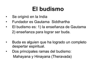El budismo Se originó en la India  Fundador es Gautama   Siddhartha El budismo es: 1) la enseñanza de Gautama  2) enseñanza para lograr ser buda. Buda es alguien que ha logrado un completo despertar espiritual.    Dos principales ramas del budismo: Mahayana y Hinayana (Theravada) 
