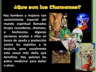 ¿Que son los Chamanes?   Hay hombres y mujeres con conocimiento especial del mundo espiritual llamados brujos curanderos, shamans, o hechiceros. Algunas personas acuden a ellos en busca de ayuda y protección contra los espíritus y la brujería, pero usualmente esto causa más daño que beneficio. Hay quienes les piden 'medicina' para dañar a otros.