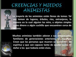 Creencias y Miedos Animistas   La mayoría de los animistas están llenos de temor. Tal vez teman de lugares, árboles, ríos, extranjeros, la manera en la cual alguien los mire, u objetos simples como dinero o algún cuchillo que encuentren cerca de su casa.   Muchos animistas también adoran a sus antepasados, familiares de generaciones anteriores, ya muertos. Creen que las personas que mueren se convierten en espíritus y que son capaces tanto de ayudar como de dañar a los  que todavía están vivos. 
