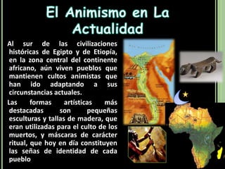 El Animismo en La Actualidad   Al sur de las civilizaciones históricas de Egipto y de Etiopía, en la zona central del continente africano, aún viven pueblos que mantienen cultos animistas que han ido adaptando a sus circunstancias actuales.   Las formas artísticas más destacadas son pequeñas esculturas y tallas de madera, que eran utilizadas para el culto de los muertos, y máscaras de carácter ritual, que hoy en día constituyen las señas de identidad de cada pueblo