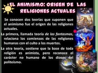 El Animismo: Origen de  las Religiones Actuales    Se conocen dos teorías que suponen que el animismo fue el origen de las religiones actuales. La primera, llamada teoría de los fantasmas, relaciona los comienzos de las religiones humanas con el culto a los muertos. La otra teoría, sostiene que la base de toda religión es animista, pero reconoce el carácter no humano de los dioses del politeísmo.