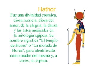 Hathor
Fue una divinidad cósmica,
  diosa nutricia, diosa del
amor, de la alegría, la danza
  y las artes musicales en
  la mitología egipcia. Su
nombre significa "El templo
de Horus" o "La morada de
 Horus", para identificarla
como madre del mismo y, a
      veces, su esposa.
 