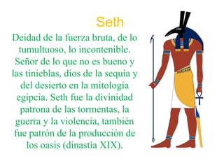Seth
Deidad de la fuerza bruta, de lo
   tumultuoso, lo incontenible.
 Señor de lo que no es bueno y
las tinieblas, dios de la sequía y
    del desierto en la mitología
  egipcia. Seth fue la divinidad
   patrona de las tormentas, la
 guerra y la violencia, también
 fue patrón de la producción de
     los oasis (dinastía XIX).
 