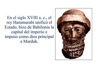 En el siglo XVIII a. c., el
 rey Hammurabi unificó el
Estado, hizo de Babilonia la
    capital del imperio e
impuso como dios principal
         a Marduk.
 