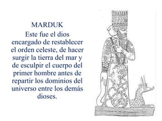 MARDUK
     Este fue el dios
encargado de restablecer
el orden celeste, de hacer
surgir la tierra del mar y
de esculpir el cuerpo del
 primer hombre antes de
repartir los dominios del
universo entre los demás
          dioses.
 