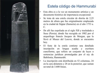 Estela código de Hammurabi
•   Esta obra es a la vez un monumento artístico y un
    documento histórico de importancia excepcional.
•   Se trata de una estela circular de diorita de 2,25
    metros de altura que fue originalmente emplazada
    en la ciudad de Sippar (Sumeria) en el año 1753 a.
    C.
•   De allí fue expoliada en el siglo XII y trasladada a
    Susa (Persia), donde fue recogida en 1902 por el
    arqueólogo francés Jacques de Morgan, que la
    llevó al Museo del Louvre, donde se encuentra
    hoy.
•   El fuste de la estela contiene una detallada
    inscripción en lengua acadia y escritura
    cuneiforme, que refiere un conjunto de leyes o
    sentencias jurídicas promulgadas por el rey de
    Babilonia, Hammurabi.
•   La inscripción está distribuida en 52 columnas, 24
    en la cara delantera y 28 en la posterior, que suman
    un total de 3.600 líneas.
 