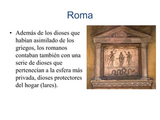 Roma
• Además de los dioses que
  habían asimilado de los
  griegos, los romanos
  contaban también con una
  serie de dioses que
  pertenecían a la esfera más
  privada, dioses protectores
  del hogar (lares).
 
