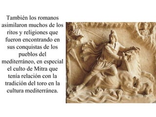 También los romanos
asimilaron muchos de los
  ritos y religiones que
 fueron encontrando en
  sus conquistas de los
        pueblos del
mediterráneo, en especial
  el culto de Mitra que
   tenía relación con la
 tradición del toro en la
  cultura mediterránea.
 