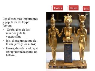 Horus   Osiris   Isis


Los dioses más importantes
y populares de Egipto
fueron:
• Osiris, dios de los
   muertos y de la
   vegetación;
• Isis, diosa protectora de
   las mujeres y los niños;
• Horus, dios del cielo que
   se representaba como un
   halcón.
 