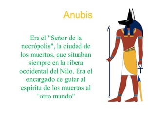 Anubis

    Era el "Señor de la
 necrópolis", la ciudad de
los muertos, que situaban
   siempre en la ribera
occidental del Nilo. Era el
  encargado de guiar al
espíritu de los muertos al
      "otro mundo"
 