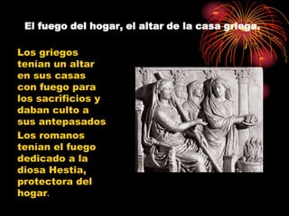 El fuego del hogar, el altar de la casa griega.

Los griegos
tenían un altar
en sus casas
con fuego para
los sacrificios y
daban culto a
sus antepasados
Los romanos
tenían el fuego
dedicado a la
diosa Hestia,
protectora del
hogar.
 